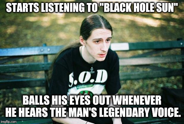 Well shit. Now this for sure is gonna happen every time I listen to Chris. :'( | STARTS LISTENING TO "BLACK HOLE SUN"; BALLS HIS EYES OUT WHENEVER HE HEARS THE MAN'S LEGENDARY VOICE. | image tagged in metalhead,sad metalhead,rest in peace,chris cornell,audioslave,soundgarden | made w/ Imgflip meme maker