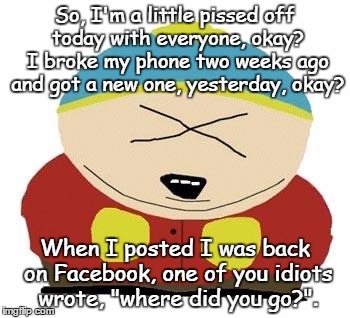 Pissed off | So, I'm a little pissed off today with everyone, okay? I broke my phone two weeks ago and got a new one, yesterday, okay? When I posted I was back on Facebook, one of you idiots wrote, "where did you go?". | image tagged in cartman | made w/ Imgflip meme maker