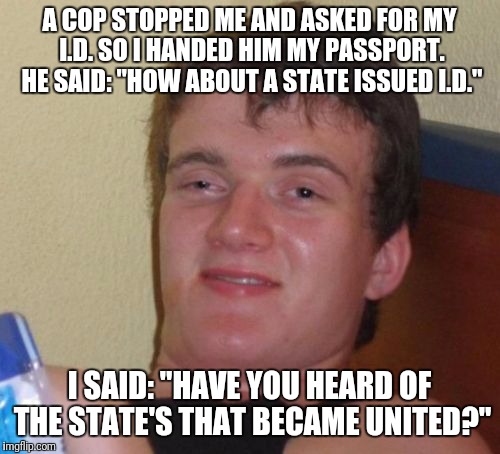 Sir, Please Step Out Of The Car. | A COP STOPPED ME AND ASKED FOR MY I.D. SO I HANDED HIM MY PASSPORT. HE SAID: "HOW ABOUT A STATE ISSUED I.D."; I SAID: "HAVE YOU HEARD OF THE STATE'S THAT BECAME UNITED?" | image tagged in memes,10 guy,funny | made w/ Imgflip meme maker