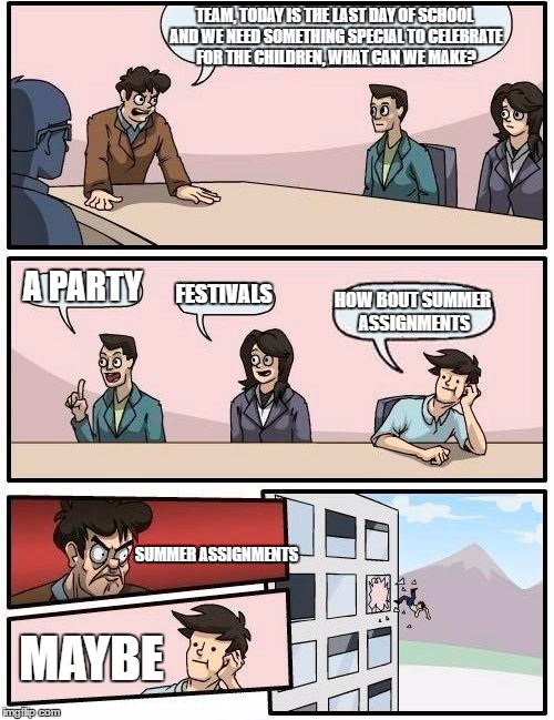 last day of school | TEAM, TODAY IS THE LAST DAY OF SCHOOL AND WE NEED SOMETHING SPECIAL TO CELEBRATE FOR THE CHILDREN, WHAT CAN WE MAKE? A PARTY; FESTIVALS; HOW BOUT SUMMER ASSIGNMENTS; SUMMER ASSIGNMENTS; MAYBE | image tagged in memes,boardroom meeting suggestion | made w/ Imgflip meme maker