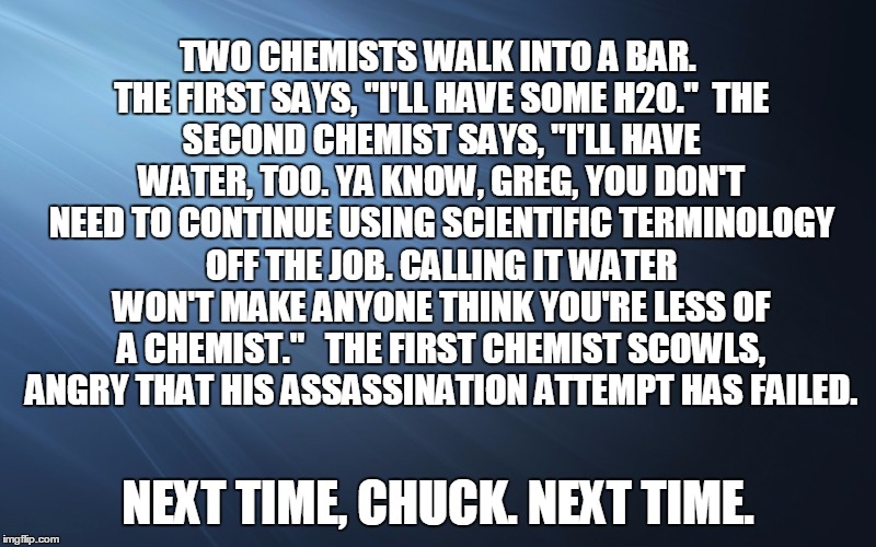 TWO CHEMISTS WALK INTO A BAR. THE FIRST SAYS, "I'LL HAVE SOME H20."

THE SECOND CHEMIST SAYS, "I'LL HAVE WATER, TOO. YA KNOW, GREG, YOU DON'T NEED TO CONTINUE USING SCIENTIFIC TERMINOLOGY OFF THE JOB. CALLING IT WATER WON'T MAKE ANYONE THINK YOU'RE LESS OF A CHEMIST." 

THE FIRST CHEMIST SCOWLS, ANGRY THAT HIS ASSASSINATION ATTEMPT HAS FAILED. NEXT TIME, CHUCK. NEXT TIME. | image tagged in blue graded | made w/ Imgflip meme maker