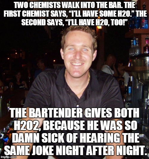 Jason the Bartender | TWO CHEMISTS WALK INTO THE BAR.
THE FIRST CHEMIST SAYS, “I'LL HAVE SOME H2O.”
THE SECOND SAYS, “I’LL HAVE H2O, TOO!”; THE BARTENDER GIVES BOTH H2O2, BECAUSE HE WAS SO DAMN SICK OF HEARING THE SAME JOKE NIGHT AFTER NIGHT. | image tagged in jason the bartender,chemistry,jokes | made w/ Imgflip meme maker