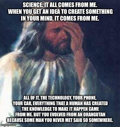 jesus facepalm | SCIENCE. IT ALL COMES FROM ME. WHEN YOU GET AN IDEA TO CREATE SOMETHING IN YOUR MIND, IT COMES FROM ME. ALL OF IT, THE TECHNOLOGY, YOUR PHONE, YOUR CAR, EVERYTHING THAT A HUMAN HAS CREATED THE KNOWLEDGE TO MAKE IT HAPPEN CAME FROM ME. BUT YOU EVOLVED FROM AN ORANGUTAN BECAUSE SOME MAN YOU NEVER MET SAID SO SOMEWHERE. | image tagged in jesus facepalm | made w/ Imgflip meme maker