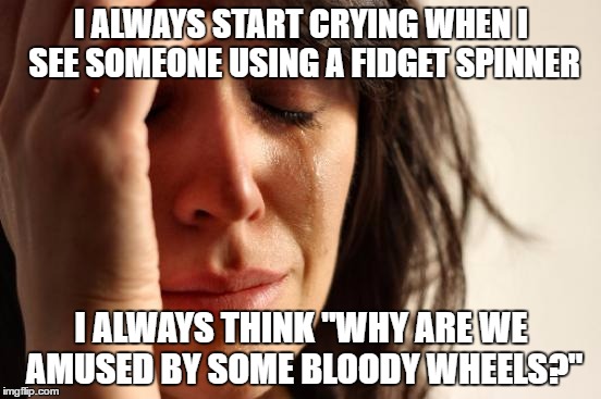 I am the one who made this bad meme so I am worse | I ALWAYS START CRYING WHEN I SEE SOMEONE USING A FIDGET SPINNER; I ALWAYS THINK "WHY ARE WE AMUSED BY SOME BLOODY WHEELS?" | image tagged in memes,first world problems | made w/ Imgflip meme maker