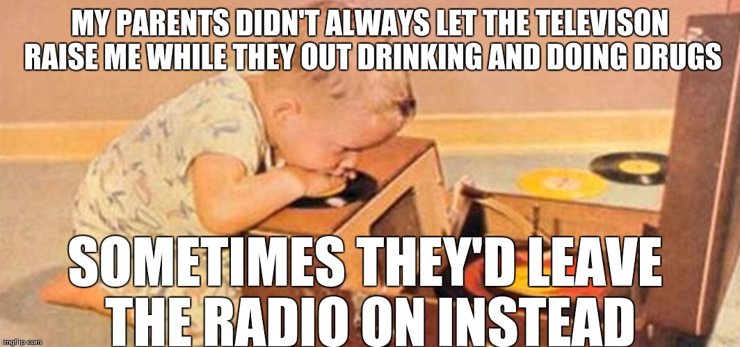 growing up poor | MY PARENTS DIDN'T ALWAYS LET THE TELEVISON RAISE ME WHILE THEY OUT DRINKING AND DOING DRUGS; SOMETIMES THEY'D LEAVE 
THE RADIO ON INSTEAD | image tagged in drugs,alcohol,depression | made w/ Imgflip meme maker