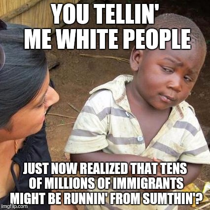 Third World Skeptical Kid Meme | YOU TELLIN' ME WHITE PEOPLE JUST NOW REALIZED THAT TENS OF MILLIONS OF IMMIGRANTS MIGHT BE RUNNIN' FROM SUMTHIN'? | image tagged in memes,third world skeptical kid | made w/ Imgflip meme maker