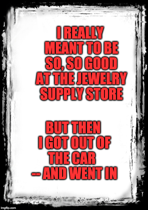 Blank Frame | I REALLY MEANT TO BE SO, SO GOOD AT THE JEWELRY SUPPLY STORE; BUT THEN I GOT OUT OF THE CAR   -- AND WENT IN | image tagged in blank frame | made w/ Imgflip meme maker