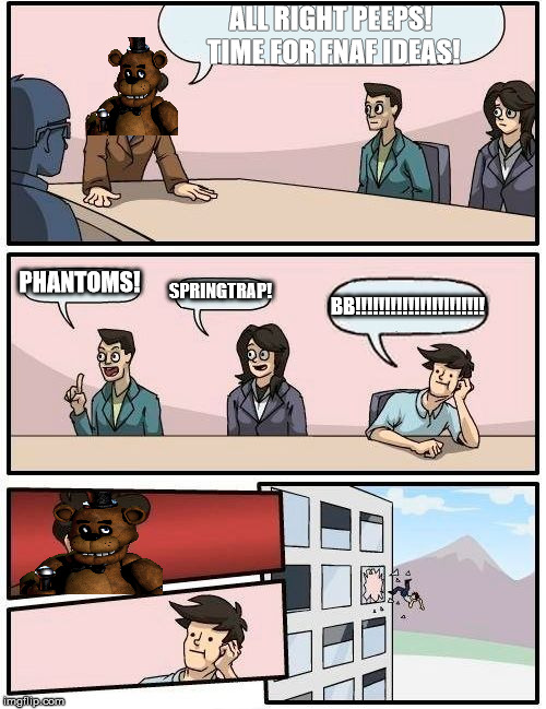 Boardroom Meeting Suggestion Meme | ALL RIGHT PEEPS! TIME FOR FNAF IDEAS! PHANTOMS! SPRINGTRAP! BB!!!!!!!!!!!!!!!!!!!!!! | image tagged in memes,boardroom meeting suggestion | made w/ Imgflip meme maker