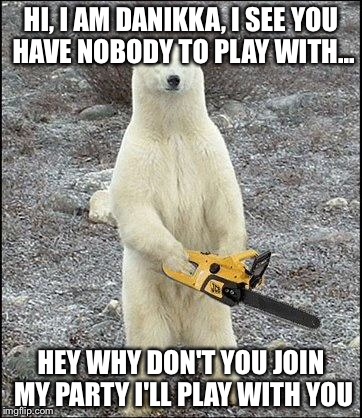 chainsaw polar bear | HI, I AM DANIKKA, I SEE YOU HAVE NOBODY TO PLAY WITH... HEY WHY DON'T YOU JOIN MY PARTY I'LL PLAY WITH YOU | image tagged in chainsaw polar bear | made w/ Imgflip meme maker