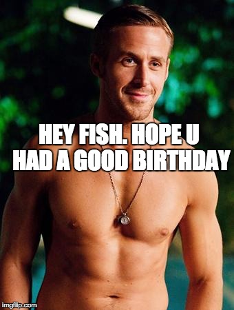 Ryan Gosling | HEY FISH. HOPE U HAD A GOOD BIRTHDAY | image tagged in ryan gosling | made w/ Imgflip meme maker