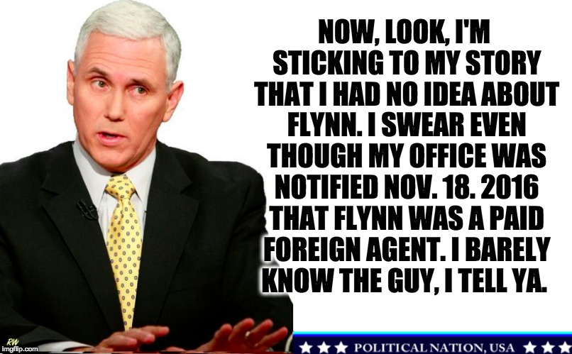 NOW, LOOK, I'M STICKING TO MY STORY THAT I HAD NO IDEA ABOUT FLYNN. I SWEAR EVEN THOUGH MY OFFICE WAS NOTIFIED NOV. 18. 2016 THAT FLYNN WAS A PAID FOREIGN AGENT. I BARELY KNOW THE GUY, I TELL YA. | image tagged in never trump,nevertrump,nevertrump meme,trump pence racist,donald dump,dump the trump | made w/ Imgflip meme maker