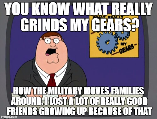 Peter Griffin News | YOU KNOW WHAT REALLY GRINDS MY GEARS? HOW THE MILITARY MOVES FAMILIES AROUND. I LOST A LOT OF REALLY GOOD FRIENDS GROWING UP BECAUSE OF THAT | image tagged in memes,peter griffin news | made w/ Imgflip meme maker