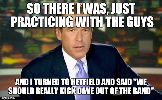 Brian Williams Was There | SO THERE I WAS, JUST PRACTICING WITH THE GUYS; AND I TURNED TO HETFIELD AND SAID "WE SHOULD REALLY KICK DAVE OUT OF THE BAND" | image tagged in memes,brian williams was there | made w/ Imgflip meme maker