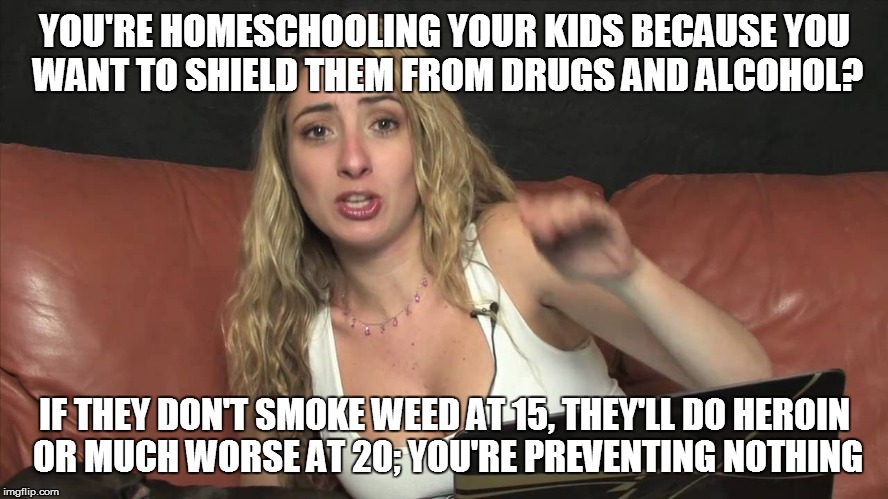 Lauren Francesca | YOU'RE HOMESCHOOLING YOUR KIDS BECAUSE YOU WANT TO SHIELD THEM FROM DRUGS AND ALCOHOL? IF THEY DON'T SMOKE WEED AT 15, THEY'LL DO HEROIN OR MUCH WORSE AT 20; YOU'RE PREVENTING NOTHING | image tagged in lauren francesca | made w/ Imgflip meme maker