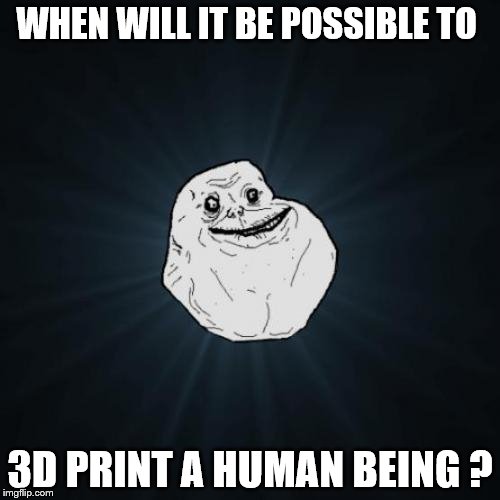 Forever Alone | WHEN WILL IT BE POSSIBLE TO; 3D PRINT A HUMAN BEING ? | image tagged in memes,forever alone | made w/ Imgflip meme maker