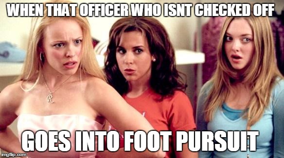 mean girls shocked | WHEN THAT OFFICER WHO ISNT CHECKED OFF; GOES INTO FOOT PURSUIT | image tagged in mean girls shocked | made w/ Imgflip meme maker
