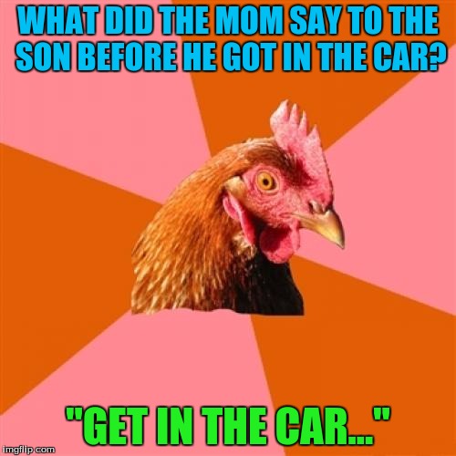 Anti Joke Chicken | WHAT DID THE MOM SAY TO THE SON BEFORE HE GOT IN THE CAR? "GET IN THE CAR..." | image tagged in memes,anti joke chicken | made w/ Imgflip meme maker