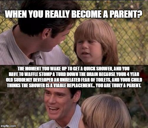 That's Just Something X Say Meme | WHEN YOU REALLY BECOME A PARENT? THE MOMENT YOU WAKE UP TO GET A QUICK SHOWER, AND YOU HAVE TO WAFFLE STOMP A TURD DOWN THE DRAIN BECAUSE YOUR 4 YEAR OLD SUDDENLY DEVELOPED AN UNRELATED FEAR OF TOILETS, AND YOUR CHILD THINKS THE SHOWER IS A VIABLE REPLACEMENT... YOU ARE TRULY A PARENT. | image tagged in memes,thats just something x say | made w/ Imgflip meme maker
