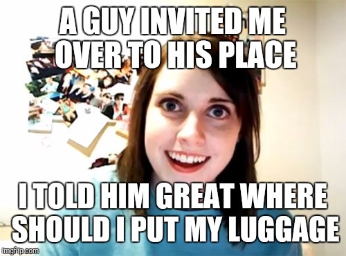 Overly Attached Girlfriend Meme | A GUY INVITED ME OVER TO HIS PLACE; I TOLD HIM GREAT WHERE SHOULD I PUT MY LUGGAGE | image tagged in memes,overly attached girlfriend | made w/ Imgflip meme maker