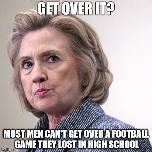 hillary clinton pissed | GET OVER IT? MOST MEN CAN'T GET OVER A FOOTBALL GAME THEY LOST IN HIGH SCHOOL | image tagged in hillary clinton pissed | made w/ Imgflip meme maker