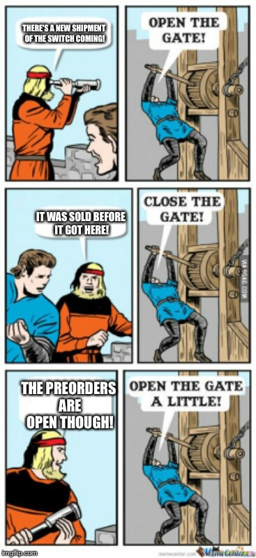 Retailers be like. | THERE'S A NEW SHIPMENT OF THE SWITCH COMING! IT WAS SOLD BEFORE IT GOT HERE! THE PREORDERS ARE OPEN THOUGH! | image tagged in open the gate a little,nintendo switch | made w/ Imgflip meme maker