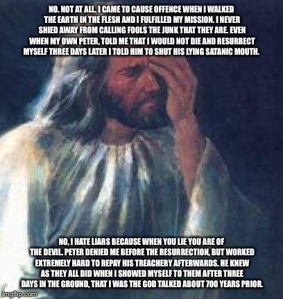 jesus facepalm | NO. NOT AT ALL. I CAME TO CAUSE OFFENCE WHEN I WALKED THE EARTH IN THE FLESH AND I FULFILLED MY MISSION. I NEVER SHIED AWAY FROM CALLING FOOLS THE JUNK THAT THEY ARE. EVEN WHEN MY OWN PETER, TOLD ME THAT I WOULD NOT DIE AND RESURRECT MYSELF THREE DAYS LATER I TOLD HIM TO SHUT HIS LYING SATANIC MOUTH. NO, I HATE LIARS BECAUSE WHEN YOU LIE YOU ARE OF THE DEVIL. PETER DENIED ME BEFORE THE RESURRECTION, BUT WORKED EXTREMELY HARD TO REPAY HIS TREACHERY AFTERWARDS. HE KNEW AS THEY ALL DID WHEN I SHOWED MYSELF TO THEM AFTER THREE DAYS IN THE GROUND, THAT I WAS THE GOD TALKED ABOUT 700 YEARS PRIOR. | image tagged in jesus facepalm | made w/ Imgflip meme maker