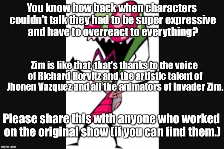 Invader zim | You know how back when characters couldn't talk they had to be super expressive and have to overreact to everything? Zim is like that, that's thanks to the voice of Richard Horvitz and the artistic talent of Jhonen Vazquez and all the animators of Invader Zim. Please share this with anyone who worked on the original show (if you can find them.) | image tagged in invader zim | made w/ Imgflip meme maker
