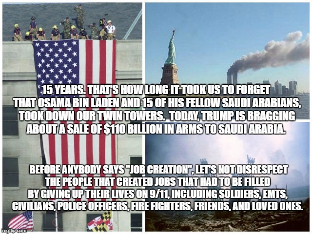 15 YEARS. THAT'S HOW LONG IT TOOK US TO FORGET THAT OSAMA BIN LADEN AND 15 OF HIS FELLOW SAUDI ARABIANS, TOOK DOWN OUR TWIN TOWERS.
 TODAY, TRUMP IS BRAGGING ABOUT A SALE OF $110 BILLION IN ARMS TO SAUDI ARABIA. BEFORE ANYBODY SAYS "JOB CREATION", LET'S NOT DISRESPECT THE PEOPLE THAT CREATED JOBS THAT HAD TO BE FILLED BY GIVING UP THEIR LIVES ON 9/11, INCLUDING SOLDIERS, EMTS, CIVILIANS, POLICE OFFICERS, FIRE FIGHTERS, FRIENDS, AND LOVED ONES. | image tagged in trump,9/11 | made w/ Imgflip meme maker