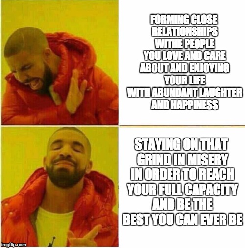 Drake Hotline approves | FORMING CLOSE RELATIONSHIPS WITHE PEOPLE YOU LOVE AND CARE ABOUT AND ENJOYING YOUR LIFE WITH ABUNDANT LAUGHTER AND HAPPINESS; STAYING ON THAT GRIND IN MISERY IN ORDER TO REACH YOUR FULL CAPACITY AND BE THE BEST YOU CAN EVER BE | image tagged in drake hotline approves | made w/ Imgflip meme maker