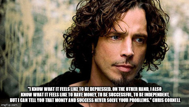 Chris Cornell  | "I KNOW WHAT IT FEELS LIKE TO BE DEPRESSED. ON THE OTHER HAND, I ALSO KNOW WHAT IT FEELS LIKE TO HAVE MONEY, TO BE SUCCESSFUL, TO BE INDEPENDENT, BUT I CAN TELL YOU THAT MONEY AND SUCCESS NEVER SOLVE YOUR PROBLEMS." CHRIS CORNELL | image tagged in chris cornell | made w/ Imgflip meme maker