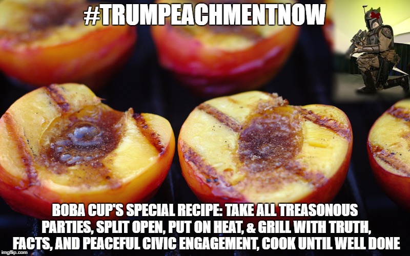 #TRUMPEACHMENTNOW; BOBA CUP'S SPECIAL RECIPE: TAKE ALL TREASONOUS PARTIES, SPLIT OPEN, PUT ON HEAT, & GRILL WITH TRUTH, FACTS, AND PEACEFUL CIVIC ENGAGEMENT, COOK UNTIL WELL DONE | image tagged in impeach trump,boba fett,peaches | made w/ Imgflip meme maker
