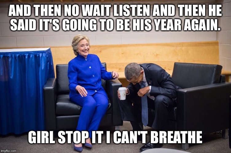 Hillary Obama Laugh | AND THEN NO WAIT LISTEN AND THEN HE SAID IT'S GOING TO BE HIS YEAR AGAIN. GIRL STOP IT I CAN'T BREATHE | image tagged in hillary obama laugh | made w/ Imgflip meme maker