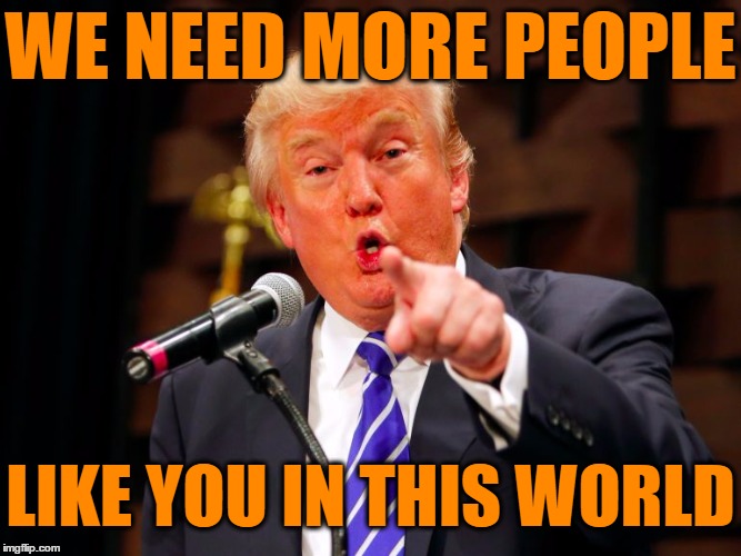 trump point | WE NEED MORE PEOPLE LIKE YOU IN THIS WORLD | image tagged in trump point | made w/ Imgflip meme maker