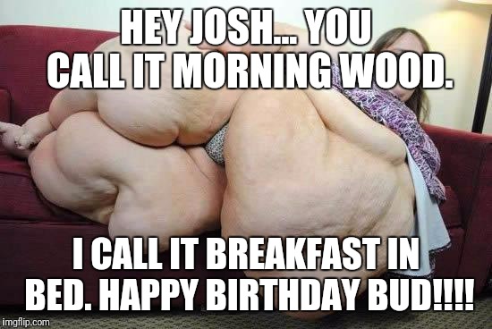 fat girl | HEY JOSH... YOU CALL IT MORNING WOOD. I CALL IT BREAKFAST IN BED.
HAPPY BIRTHDAY BUD!!!! | image tagged in fat girl | made w/ Imgflip meme maker