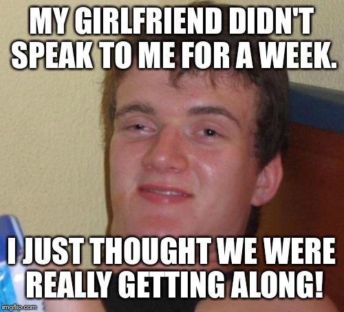 But baby, silence is golden  | MY GIRLFRIEND DIDN'T SPEAK TO ME FOR A WEEK. I JUST THOUGHT WE WERE REALLY GETTING ALONG! | image tagged in memes,10 guy,funny | made w/ Imgflip meme maker