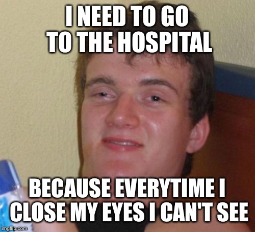 10 Guy | I NEED TO GO TO THE HOSPITAL; BECAUSE EVERYTIME I CLOSE MY EYES I CAN'T SEE | image tagged in memes,10 guy | made w/ Imgflip meme maker