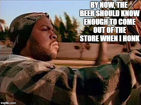 Today Was A Good Day Meme | BY NOW, THE BEER SHOULD KNOW ENOUGH TO COME OUT OF THE STORE WHEN I HONK | image tagged in memes,today was a good day | made w/ Imgflip meme maker