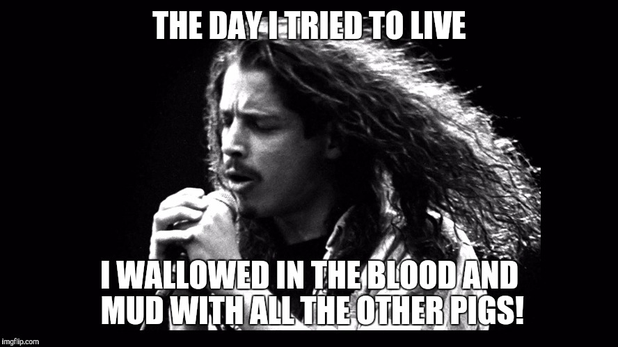 THE DAY I TRIED TO LIVE; I WALLOWED IN THE BLOOD AND MUD WITH ALL THE OTHER PIGS! | image tagged in chris cornell 1992 singles | made w/ Imgflip meme maker