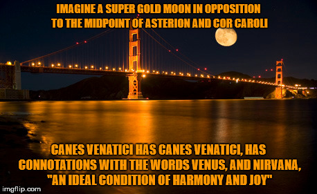 IMAGINE A SUPER GOLD MOON IN OPPOSITION TO THE MIDPOINT OF ASTERION AND COR CAROLI; CANES VENATICI HAS CANES VENATICI, HAS CONNOTATIONS WITH THE WORDS VENUS, AND NIRVANA, "AN IDEAL CONDITION OF HARMONY AND JOY" | made w/ Imgflip meme maker