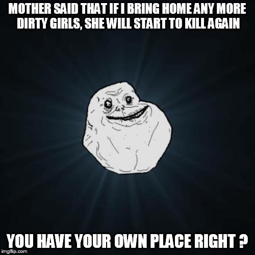 Forever Alone Meme | MOTHER SAID THAT IF I BRING HOME ANY MORE DIRTY GIRLS, SHE WILL START TO KILL AGAIN; YOU HAVE YOUR OWN PLACE RIGHT ? | image tagged in memes,forever alone | made w/ Imgflip meme maker