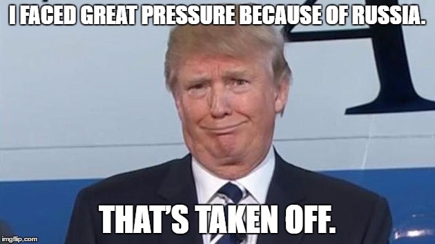 Trump: Russia pressure taken care of | I FACED GREAT PRESSURE BECAUSE OF RUSSIA. THAT’S TAKEN OFF. | image tagged in trump | made w/ Imgflip meme maker