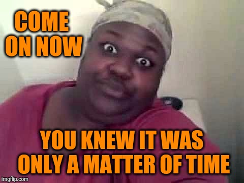 Black woman | COME ON NOW YOU KNEW IT WAS ONLY A MATTER OF TIME | image tagged in black woman | made w/ Imgflip meme maker