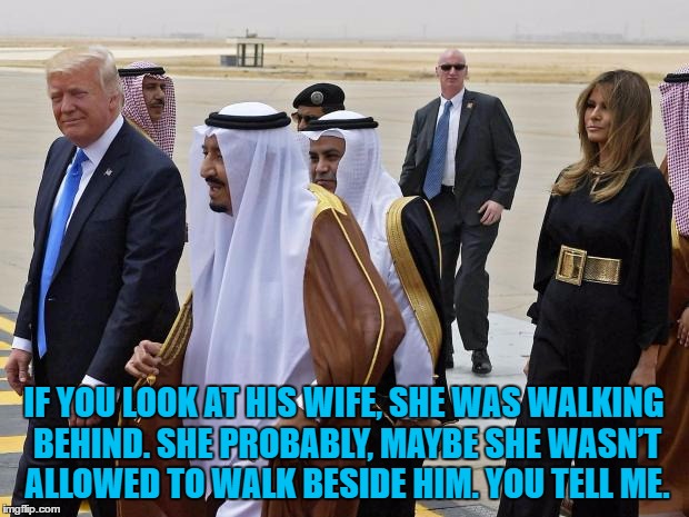 A play on Trump's quote about the Gold Star family that spoke at the DNC | IF YOU LOOK AT HIS WIFE, SHE WAS WALKING BEHIND. SHE PROBABLY, MAYBE SHE WASN’T ALLOWED TO WALK BESIDE HIM. YOU TELL ME. | image tagged in memes,trump,saudi arabia,gold star family,politics,melania trump | made w/ Imgflip meme maker