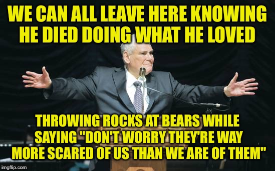 Can you say the same? Do you even want to? | WE CAN ALL LEAVE HERE KNOWING HE DIED DOING WHAT HE LOVED; THROWING ROCKS AT BEARS WHILE SAYING "DON'T WORRY THEY'RE WAY MORE SCARED OF US THAN WE ARE OF THEM" | image tagged in funeral | made w/ Imgflip meme maker