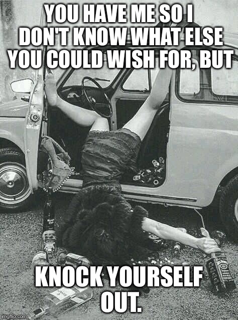 Drunk Girl  | YOU HAVE ME SO I DON'T KNOW WHAT ELSE YOU COULD WISH FOR, BUT; KNOCK YOURSELF OUT. | image tagged in drunk girl | made w/ Imgflip meme maker