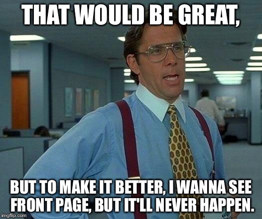 That Would Be Great Meme | THAT WOULD BE GREAT, BUT TO MAKE IT BETTER, I WANNA SEE FRONT PAGE, BUT IT'LL NEVER HAPPEN. | image tagged in memes,that would be great | made w/ Imgflip meme maker