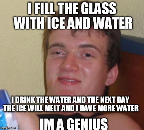 10 Guy | I FILL THE GLASS WITH ICE AND WATER; I DRINK THE WATER AND THE NEXT DAY THE ICE WILL MELT AND I HAVE MORE WATER; IM A GENIUS | image tagged in memes,10 guy | made w/ Imgflip meme maker