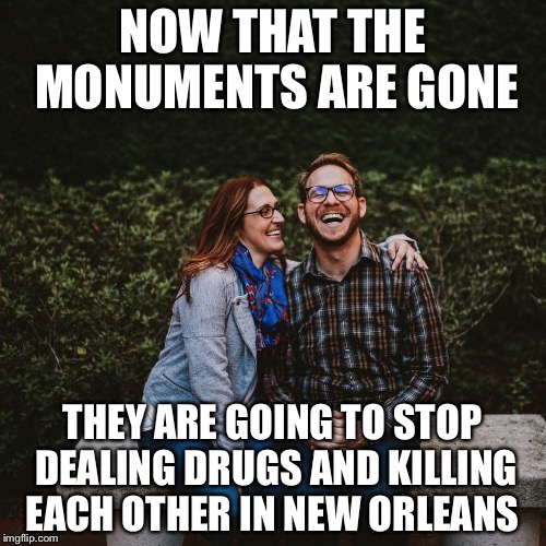 Cuck | NOW THAT THE MONUMENTS ARE GONE; THEY ARE GOING TO STOP DEALING DRUGS AND KILLING EACH OTHER IN NEW ORLEANS | image tagged in cuck | made w/ Imgflip meme maker