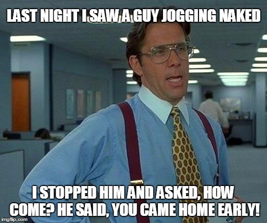 The moment you realize! | LAST NIGHT I SAW A GUY JOGGING NAKED; I STOPPED HIM AND ASKED, HOW COME? HE SAID, YOU CAME HOME EARLY! | image tagged in memes,funny,sex,wife | made w/ Imgflip meme maker