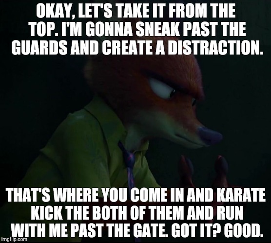 Nick Wilde - The fox with the plan | OKAY, LET'S TAKE IT FROM THE TOP. I'M GONNA SNEAK PAST THE GUARDS AND CREATE A DISTRACTION. THAT'S WHERE YOU COME IN AND KARATE KICK THE BOTH OF THEM AND RUN WITH ME PAST THE GATE. GOT IT? GOOD. | image tagged in nick wilde plan,zootopia,nick wilde,funny,memes | made w/ Imgflip meme maker